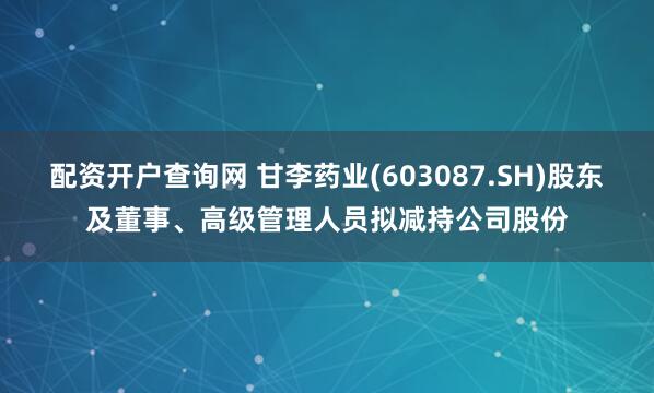 配资开户查询网 甘李药业(603087.SH)股东及董事、高级管理人员拟减持公司股份