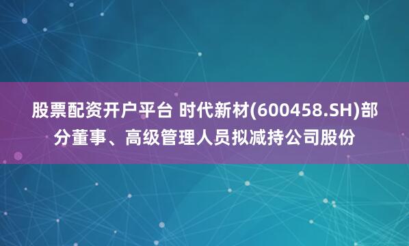 股票配资开户平台 时代新材(600458.SH)部分董事、高级管理人员拟减持公司股份