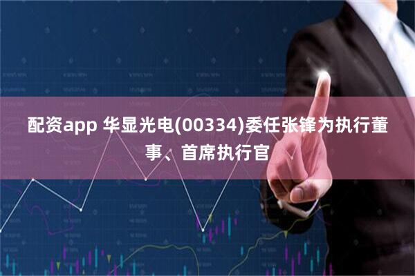 配资app 华显光电(00334)委任张锋为执行董事、首席执行官