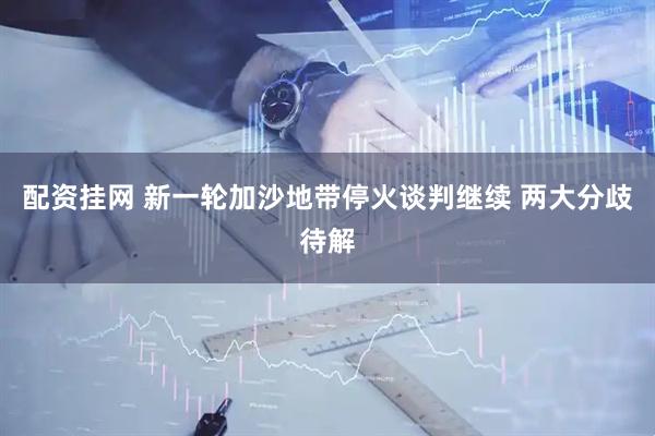 配资挂网 新一轮加沙地带停火谈判继续 两大分歧待解