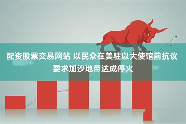 配资股票交易网站 以民众在美驻以大使馆前抗议 要求加沙地带达成停火