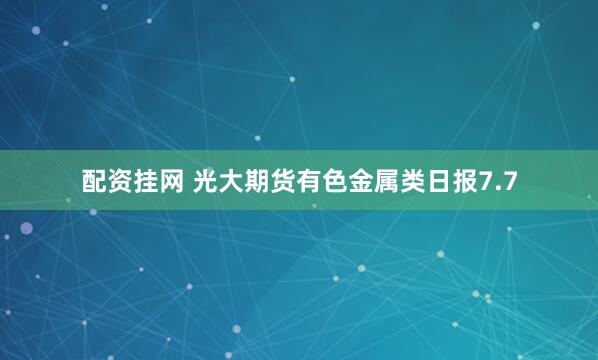配资挂网 光大期货有色金属类日报7.7
