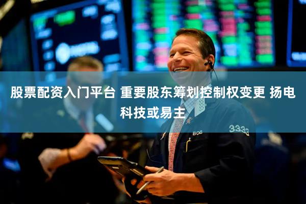 股票配资入门平台 重要股东筹划控制权变更 扬电科技或易主
