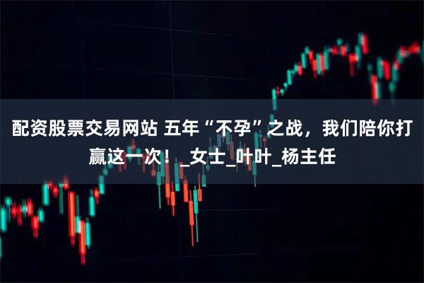 配资股票交易网站 五年“不孕”之战，我们陪你打赢这一次！_女士_叶叶_杨主任