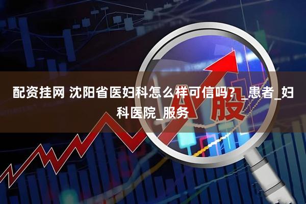 配资挂网 沈阳省医妇科怎么样可信吗？_患者_妇科医院_服务