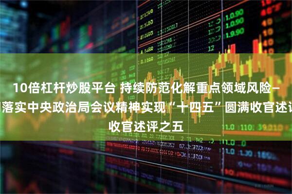 10倍杠杆炒股平台 持续防范化解重点领域风险——贯彻落实中央政治局会议精神实现“十四五”圆满收官述评之五