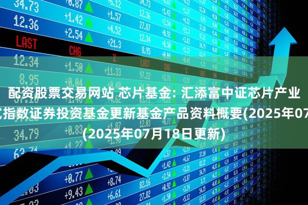 配资股票交易网站 芯片基金: 汇添富中证芯片产业交易型开放式指数证券投资基金更新基金产品资料概要(2025年07月18日更新)