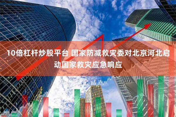 10倍杠杆炒股平台 国家防减救灾委对北京河北启动国家救灾应急响应