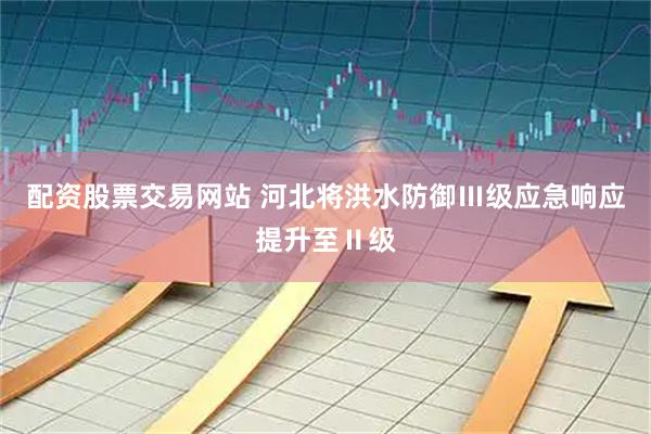 配资股票交易网站 河北将洪水防御Ⅲ级应急响应提升至Ⅱ级