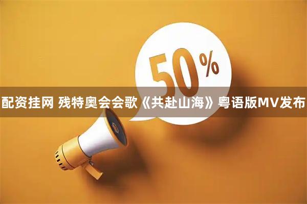 配资挂网 残特奥会会歌《共赴山海》粤语版MV发布