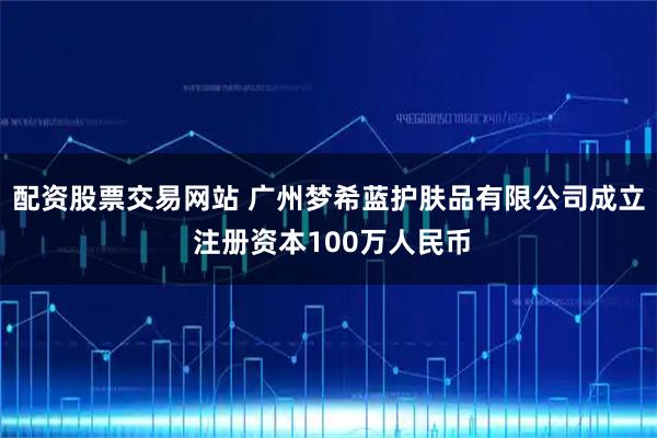 配资股票交易网站 广州梦希蓝护肤品有限公司成立 注册资本100万人民币