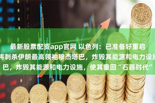 最新股票配资app官网 以色列：已准备好重启战争，只要美国同意，将刺杀伊朗最高领袖穆杰塔巴，炸毁其能源和电力设施，使其重回“石器时代”