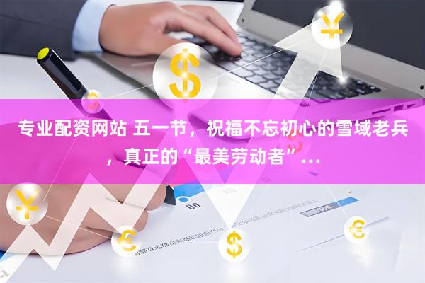 专业配资网站 五一节，祝福不忘初心的雪域老兵，真正的“最美劳动者”…