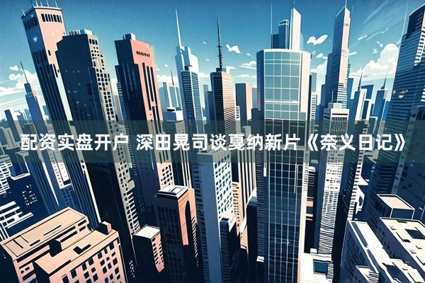 配资实盘开户 深田晃司谈戛纳新片《奈义日记》