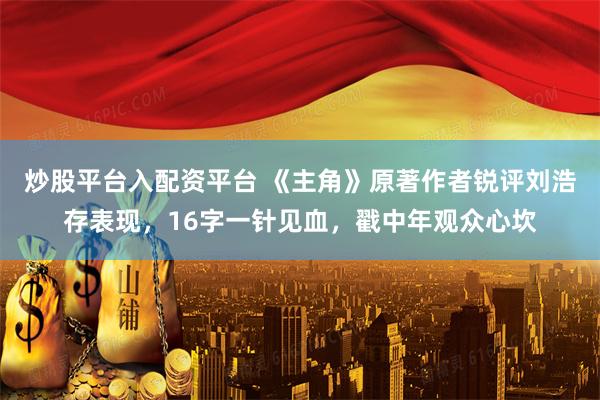 炒股平台入配资平台 《主角》原著作者锐评刘浩存表现，16字一针见血，戳中年观众心坎
