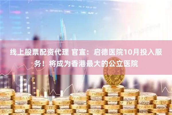 线上股票配资代理 官宣：启德医院10月投入服务！将成为香港最大的公立医院