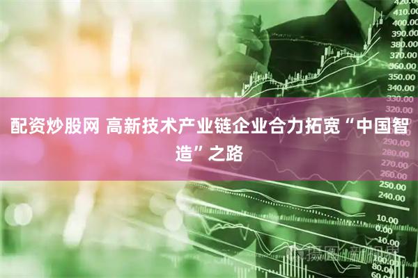 配资炒股网 高新技术产业链企业合力拓宽“中国智造”之路