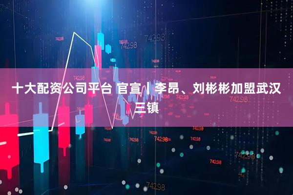 十大配资公司平台 官宣｜李昂、刘彬彬加盟武汉三镇