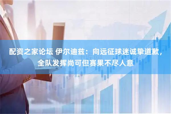 配资之家论坛 伊尔迪兹：向远征球迷诚挚道歉，全队发挥尚可但赛果不尽人意